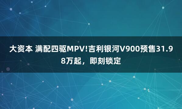大资本 满配四驱MPV!吉利银河V900预售31.98万起,即刻锁定