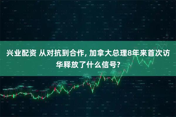 兴业配资 从对抗到合作, 加拿大总理8年来首次访华释放了什么信号?