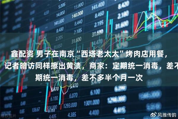 鑫配资 男子在南京“西塔老太太”烤肉店用餐，餐盘擦出黄渍，记者暗访同样擦出黄渍，商家：定期统一消毒，差不多半个月一次