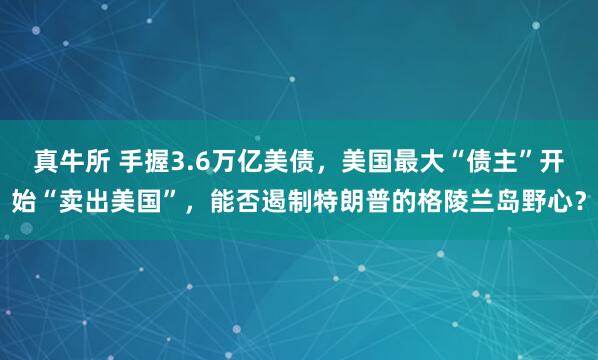 真牛所 手握3.6万亿美债，美国最大“债主”开始“卖出美国”，能否遏制特朗普的格陵兰岛野心？