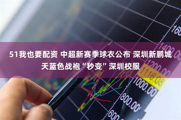 51我也要配资 中超新赛季球衣公布 深圳新鹏城天蓝色战袍“秒变”深圳校服