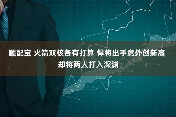 顺配宝 火箭双核各有打算 悍将出手意外创新高 却将两人打入深渊