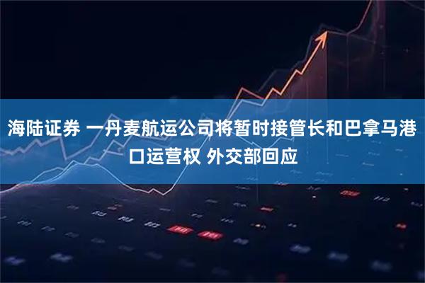 海陆证券 一丹麦航运公司将暂时接管长和巴拿马港口运营权 外交部回应
