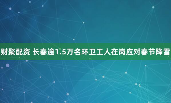 财聚配资 长春逾1.5万名环卫工人在岗应对春节降雪