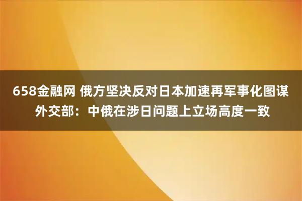 658金融网 俄方坚决反对日本加速再军事化图谋 外交部：中俄在涉日问题上立场高度一致