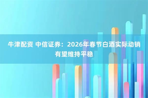 牛津配资 中信证券：2026年春节白酒实际动销有望维持平稳