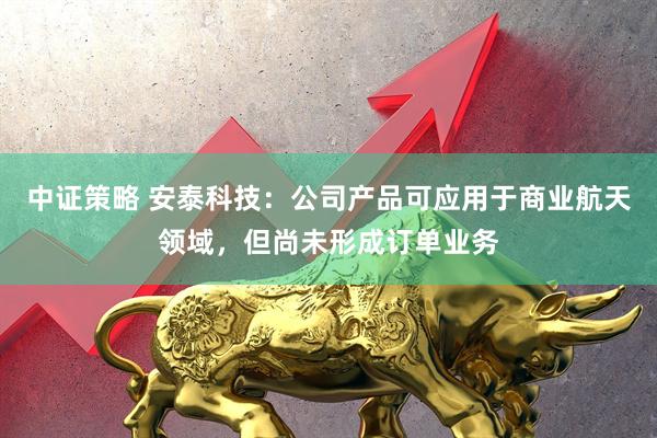 中证策略 安泰科技：公司产品可应用于商业航天领域，但尚未形成订单业务