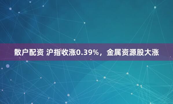 散户配资 沪指收涨0.39%,金属资源股大涨