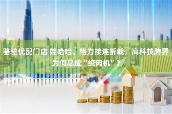 骆驼优配门店 娃哈哈、格力接连折戟，高科技跨界为何总成“绞肉机”？
